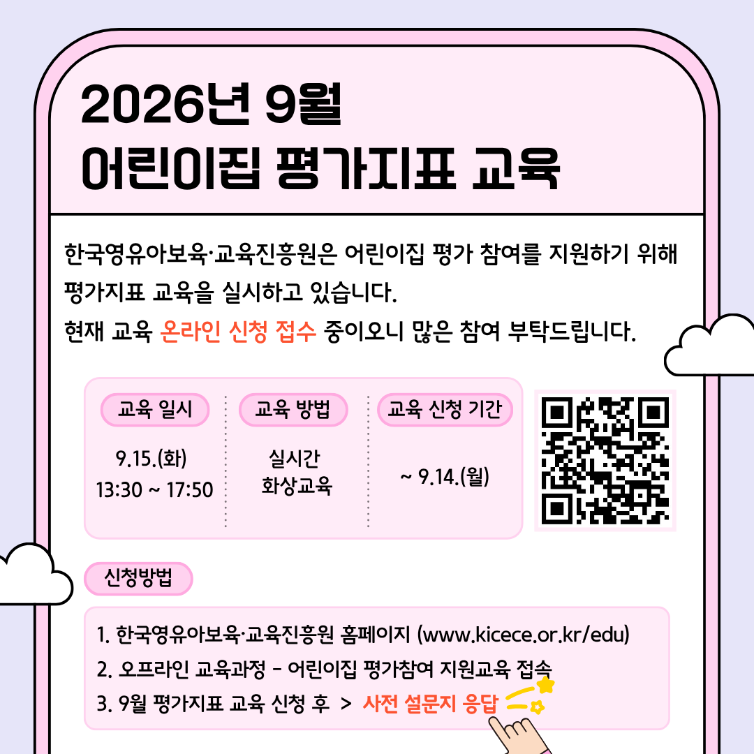 2026년 9월 어린이집 평가지표 교육
한국영유아보육·교육진흥원은
어린이집 평가 참여를 지원하기 위해 평가지표 교육을 실시하고 있습니다.
현재 교육 온라인 신청 접수 중이오니 많은 참여 부탁드립니다.

교육 일정
교육 일시: 9.15.(화) 13:30~17:50
교육 방법: 실시간 화상교육
교육 신청 기간: ~9.14.(화)
[우측 QR코드 이미지]

신청방법
1. 한국영유아보육·교육진흥원 홈페이지(www.kicece.or.kr/edu)
2. 오프라인 교육과정-어린이집 평가참여 지원교육 접속
3. 9월 평가지표 교육 신청 후 > 사전 설문지 응답